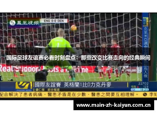 国际足球友谊赛必看时刻盘点：那些改变比赛走向的经典瞬间